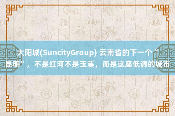大阳城(SuncityGroup) 云南省的下一个“昆明”，不是红河不是玉溪，而是这座低调的城市