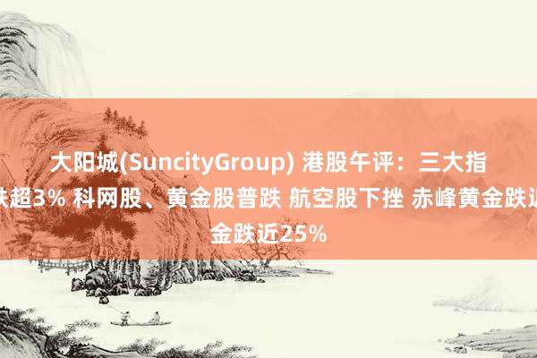 大阳城(SuncityGroup) 港股午评：三大指数均跌超3% 科网股、黄金股普跌 航空股下挫 赤峰黄金跌近25%