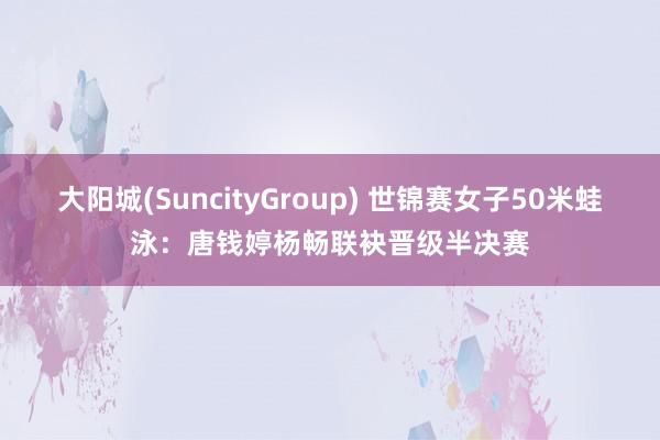 大阳城(SuncityGroup) 世锦赛女子50米蛙泳：唐钱婷杨畅联袂晋级半决赛