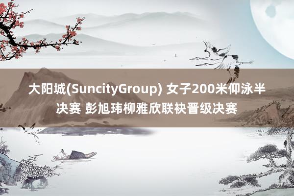 大阳城(SuncityGroup) 女子200米仰泳半决赛 彭旭玮柳雅欣联袂晋级决赛