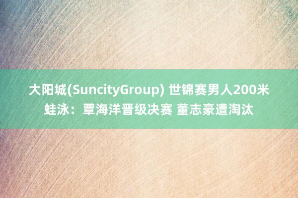 大阳城(SuncityGroup) 世锦赛男人200米蛙泳：覃海洋晋级决赛 董志豪遭淘汰