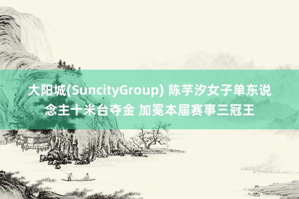 大阳城(SuncityGroup) 陈芋汐女子单东说念主十米台夺金 加冕本届赛事三冠王