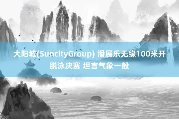 大阳城(SuncityGroup) 潘展乐无缘100米开脱泳决赛 坦言气象一般