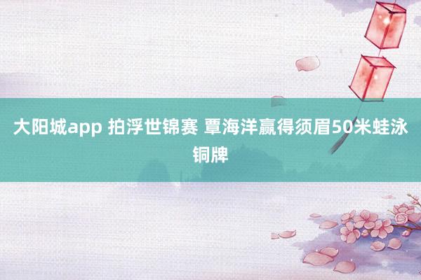 大阳城app 拍浮世锦赛 覃海洋赢得须眉50米蛙泳铜牌