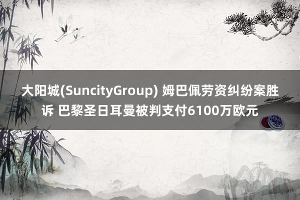 大阳城(SuncityGroup) 姆巴佩劳资纠纷案胜诉 巴黎圣日耳曼被判支付6100万欧元