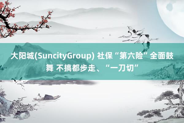 大阳城(SuncityGroup) 社保“第六险”全面鼓舞 不搞都步走、“一刀切”