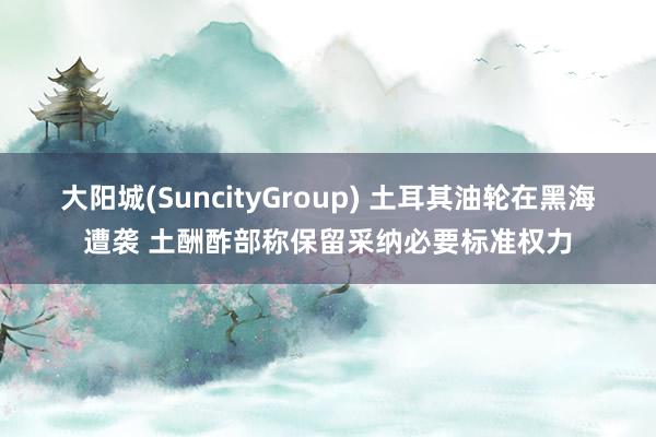 大阳城(SuncityGroup) 土耳其油轮在黑海遭袭 土酬酢部称保留采纳必要标准权力