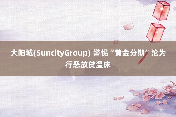 大阳城(SuncityGroup) 警惕“黄金分期”沦为行恶放贷温床