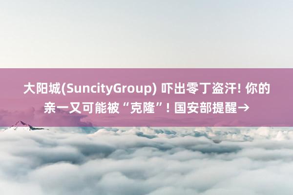 大阳城(SuncityGroup) 吓出零丁盗汗! 你的亲一又可能被“克隆”! 国安部提醒→