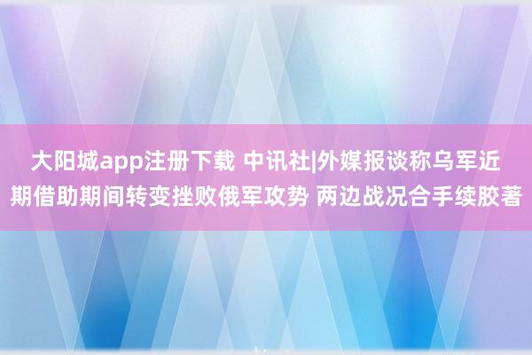 大阳城app注册下载 中讯社|外媒报谈称乌军近期借助期间转变挫败俄军攻势 两边战况合手续胶著