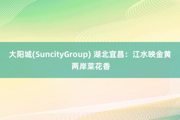 大阳城(SuncityGroup) 湖北宜昌：江水映金黄 两岸菜花香