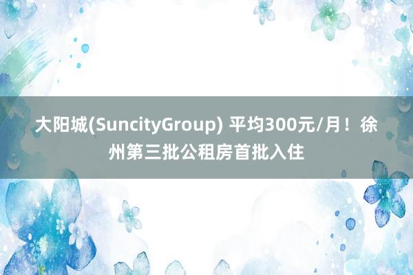 大阳城(SuncityGroup) 平均300元/月！徐州第三批公租房首批入住