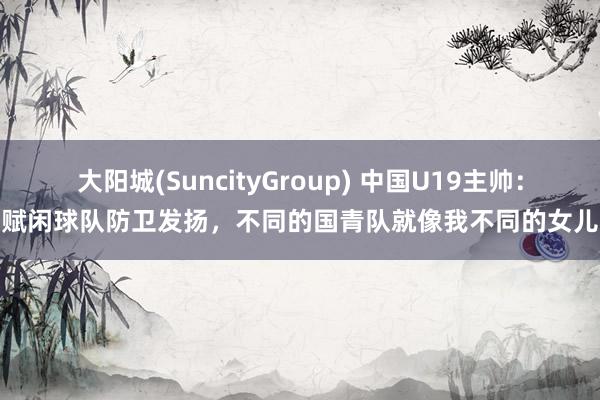 大阳城(SuncityGroup) 中国U19主帅：赋闲球队防卫发扬，不同的国青队就像我不同的女儿