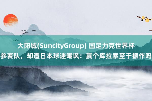 大阳城(SuncityGroup) 国足力克世界杯参赛队，却遭日本球迷嘲讽：赢个库拉索至于振作吗
