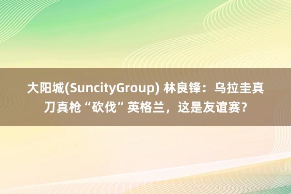大阳城(SuncityGroup) 林良锋：乌拉圭真刀真枪“砍伐”英格兰，这是友谊赛？