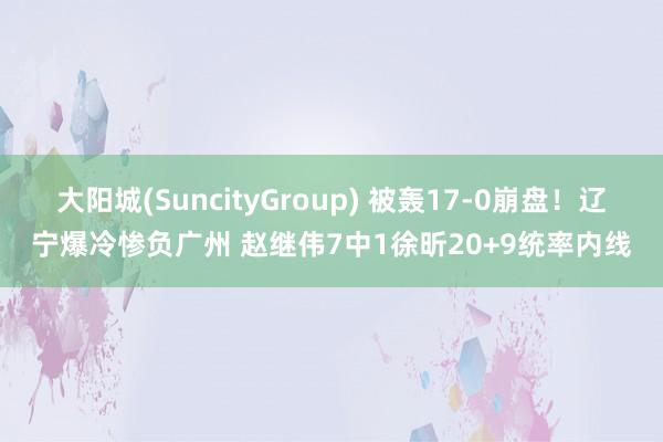 大阳城(SuncityGroup) 被轰17-0崩盘！辽宁爆冷惨负广州 赵继伟7中1徐昕20+9统率内线