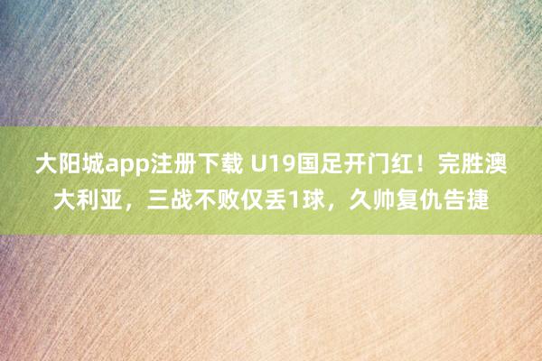 大阳城app注册下载 U19国足开门红！完胜澳大利亚，三战不败仅丢1球，久帅复仇告捷