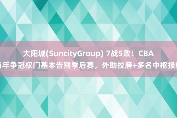 大阳城(SuncityGroup) 7战5败！CBA当年争冠权门基本告别季后赛，外助拉胯+多名中枢报销