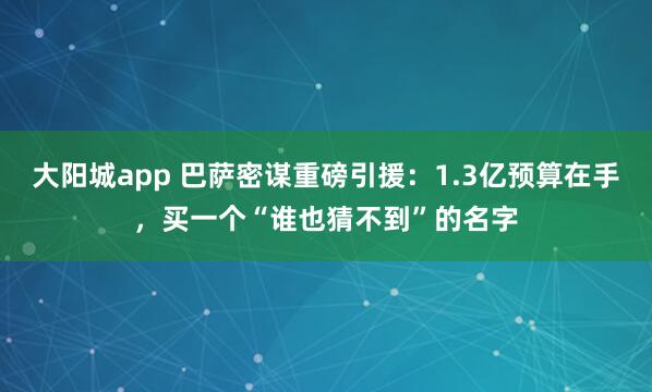 大阳城app 巴萨密谋重磅引援：1.3亿预算在手，买一个“谁也猜不到”的名字