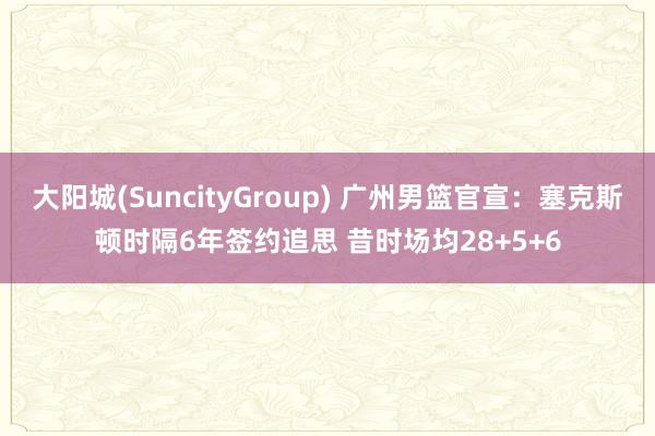 大阳城(SuncityGroup) 广州男篮官宣：塞克斯顿时隔6年签约追思 昔时场均28+5+6
