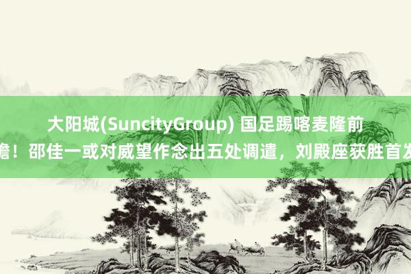 大阳城(SuncityGroup) 国足踢喀麦隆前瞻！邵佳一或对威望作念出五处调遣，刘殿座获胜首发