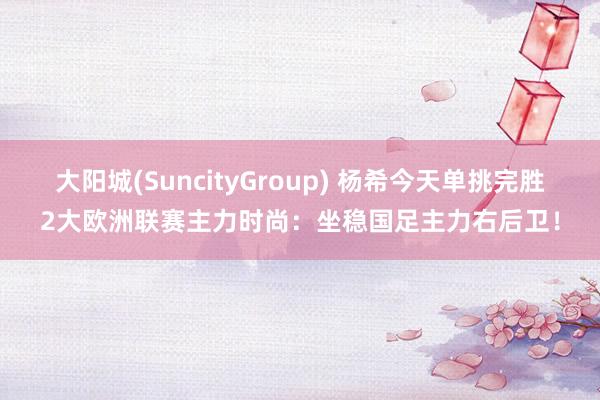 大阳城(SuncityGroup) 杨希今天单挑完胜2大欧洲联赛主力时尚：坐稳国足主力右后卫！