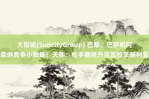 大阳城(SuncityGroup) 巴黎、巴萨和阿森纳竞争小蜘蛛！天体：枪手确挑升克瓦拉茨赫利亚