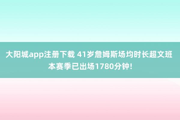 大阳城app注册下载 41岁詹姆斯场均时长超文班 本赛季已出场1780分钟!
