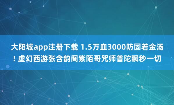 大阳城app注册下载 1.5万血3000防固若金汤! 虚幻西游张含韵阁紫陌哥咒师普陀瞬秒一切