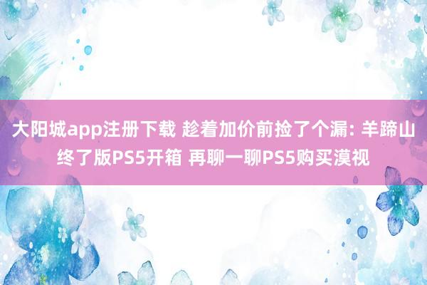 大阳城app注册下载 趁着加价前捡了个漏: 羊蹄山终了版PS5开箱 再聊一聊PS5购买漠视