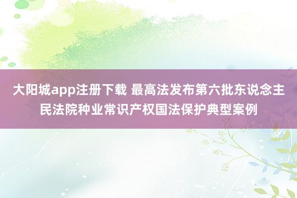 大阳城app注册下载 最高法发布第六批东说念主民法院种业常识产权国法保护典型案例
