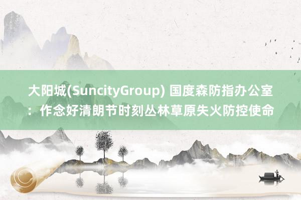 大阳城(SuncityGroup) 国度森防指办公室：作念好清朗节时刻丛林草原失火防控使命