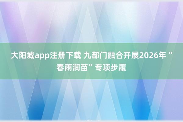 大阳城app注册下载 九部门融合开展2026年“春雨润苗”专项步履
