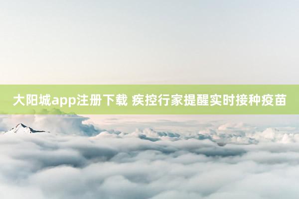 大阳城app注册下载 疾控行家提醒实时接种疫苗