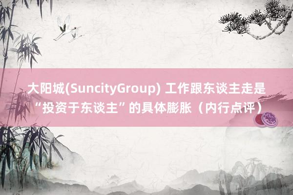 大阳城(SuncityGroup) 工作跟东谈主走是“投资于东谈主”的具体膨胀（内行点评）