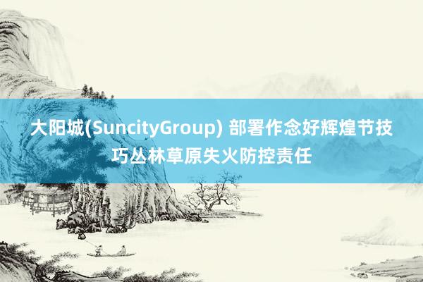 大阳城(SuncityGroup) 部署作念好辉煌节技巧丛林草原失火防控责任