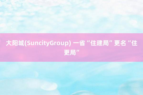 大阳城(SuncityGroup) 一省“住建局”更名“住更局”