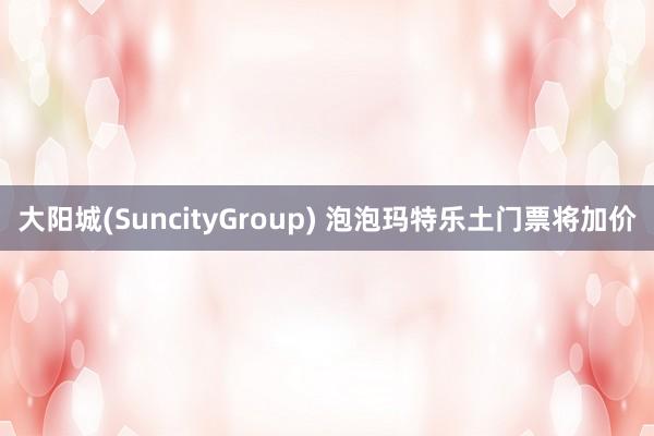 大阳城(SuncityGroup) 泡泡玛特乐土门票将加价