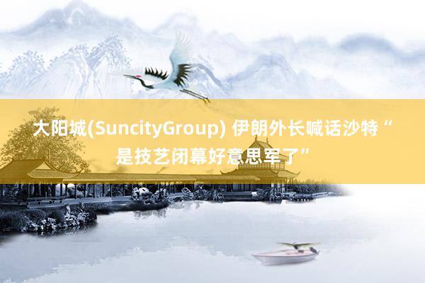 大阳城(SuncityGroup) 伊朗外长喊话沙特“是技艺闭幕好意思军了”