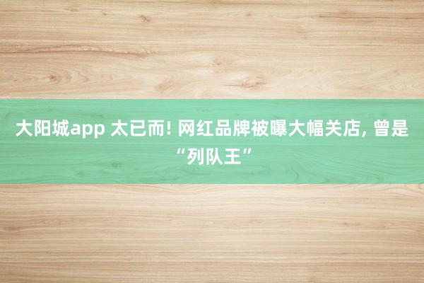 大阳城app 太已而! 网红品牌被曝大幅关店， 曾是“列队王”