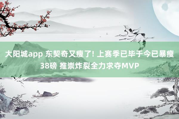 大阳城app 东契奇又瘦了! 上赛季已毕于今已暴瘦38磅 推崇炸裂全力求夺MVP