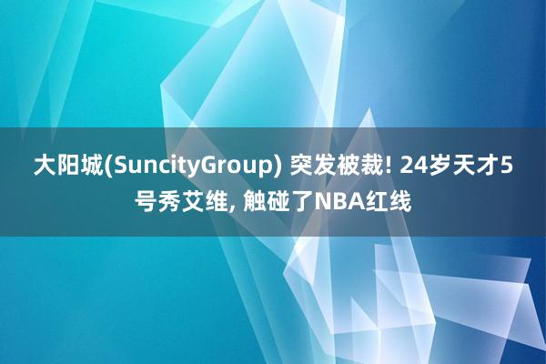 大阳城(SuncityGroup) 突发被裁! 24岁天才5号秀艾维， 触碰了NBA红线