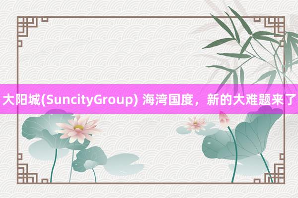 大阳城(SuncityGroup) 海湾国度，新的大难题来了