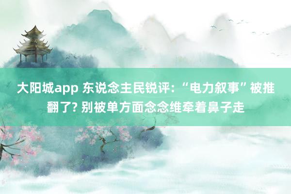大阳城app 东说念主民锐评: “电力叙事”被推翻了? 别被单方面念念维牵着鼻子走