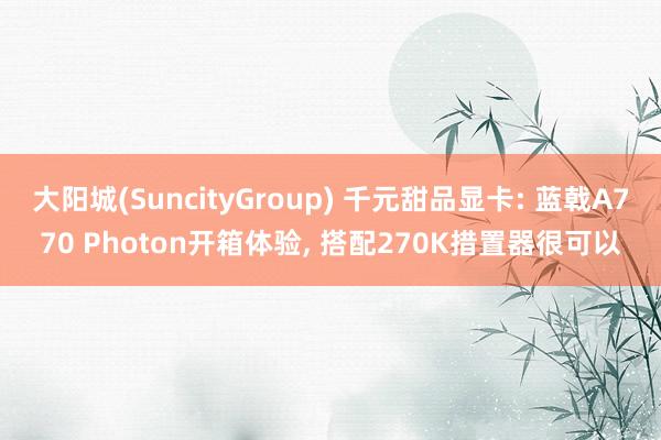大阳城(SuncityGroup) 千元甜品显卡: 蓝戟A770 Photon开箱体验， 搭配270K措置器很可以
