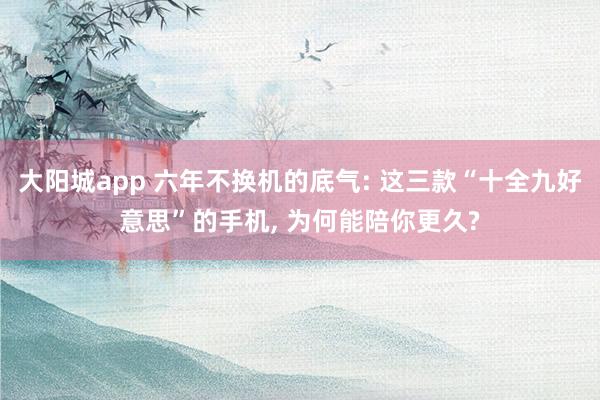 大阳城app 六年不换机的底气: 这三款“十全九好意思”的手机， 为何能陪你更久?