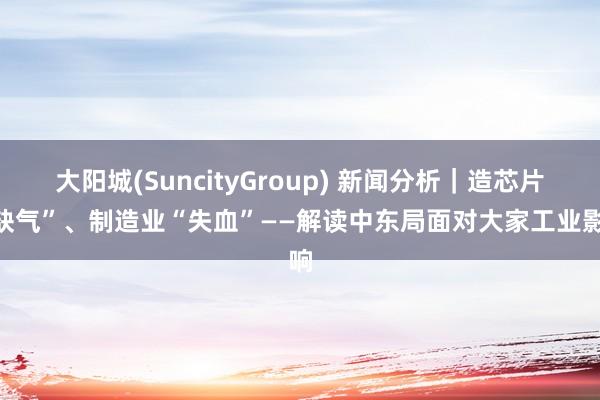 大阳城(SuncityGroup) 新闻分析|造芯片“缺气”、制造业“失血”——解读中东局面对大家工业影响