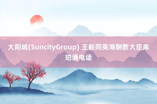 大阳城(SuncityGroup) 王毅同英海酬酢大臣库珀通电话