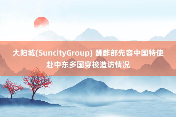 大阳城(SuncityGroup) 酬酢部先容中国特使赴中东多国穿梭造访情况
