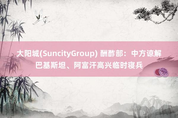 大阳城(SuncityGroup) 酬酢部：中方谅解巴基斯坦、阿富汗高兴临时寝兵